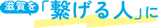滋賀を「繋げる人」に