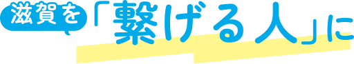 滋賀を「繋げる人」に